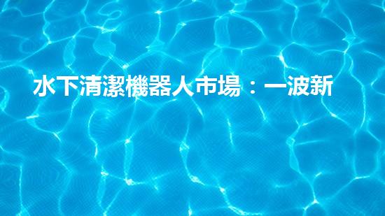 水下清潔機器人市場：一波新浪潮來襲！